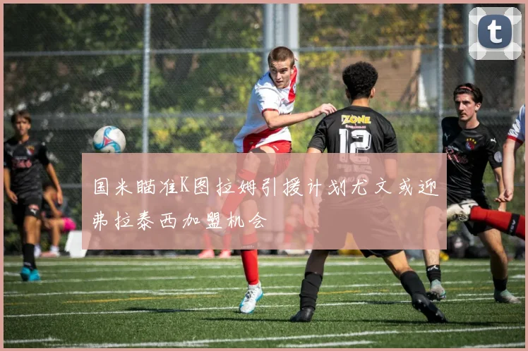 国米瞄准K图拉姆引援计划尤文或迎弗拉泰西加盟机会