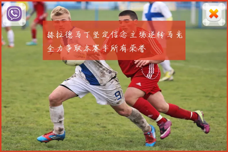 赫拉德马丁坚定信念主场逆转马竞全力争取本赛季所有荣誉