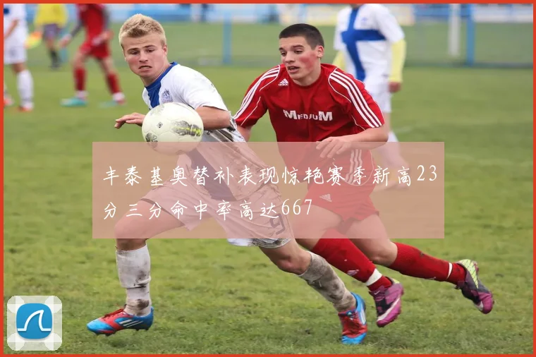 丰泰基奥替补表现惊艳赛季新高23分三分命中率高达667