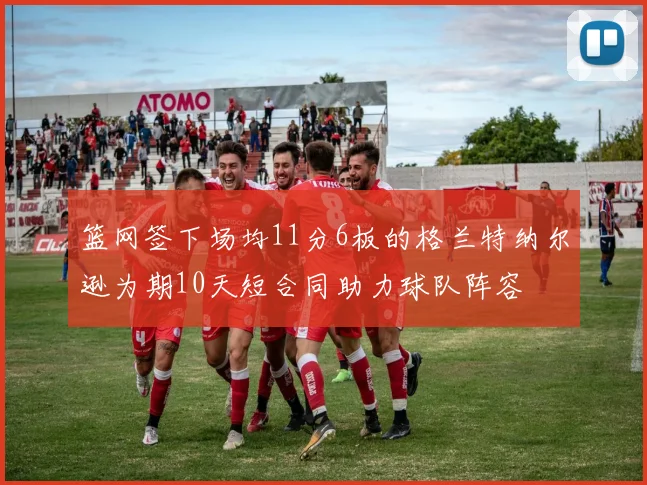 篮网签下场均11分6板的格兰特纳尔逊为期10天短合同助力球队阵容