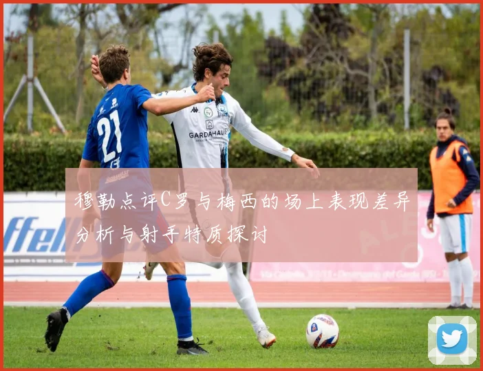 穆勒点评C罗与梅西的场上表现差异分析与射手特质探讨