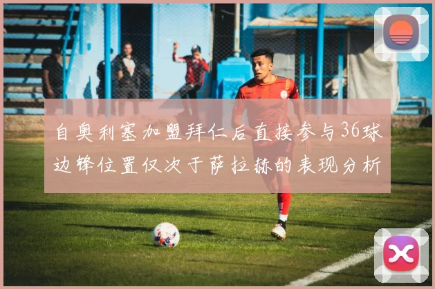 自奥利塞加盟拜仁后直接参与36球边锋位置仅次于萨拉赫的表现分析