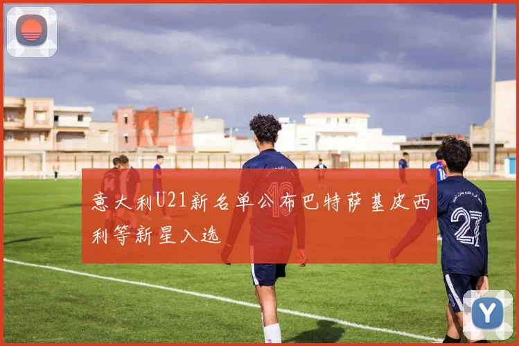 意大利U21新名单公布巴特萨基皮西利等新星入选