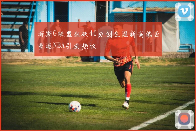 海斯G联盟狂砍40分创生涯新高能否重返NBA引发热议