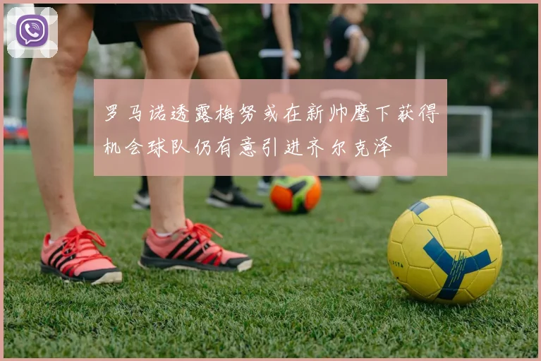 罗马诺透露梅努或在新帅麾下获得机会球队仍有意引进齐尔克泽