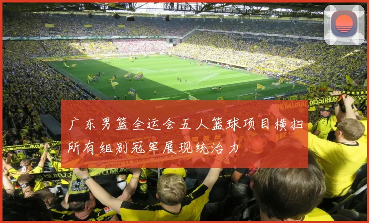 广东男篮全运会五人篮球项目横扫所有组别冠军展现统治力