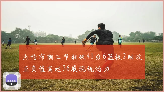 杰伦布朗三节狂砍41分6篮板2助攻正负值高达36展现统治力