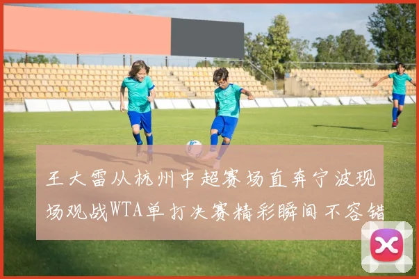王大雷从杭州中超赛场直奔宁波现场观战WTA单打决赛精彩瞬间不容错过