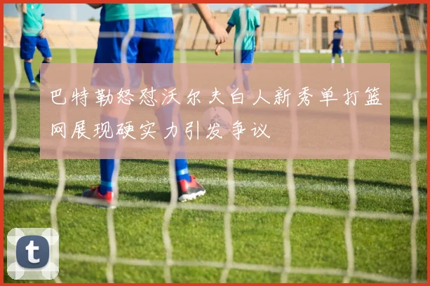 巴特勒怒怼沃尔夫白人新秀单打篮网展现硬实力引发争议