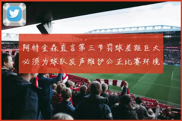 阿特金森直言第三节罚球差距巨大必须为球队发声维护公正比赛环境