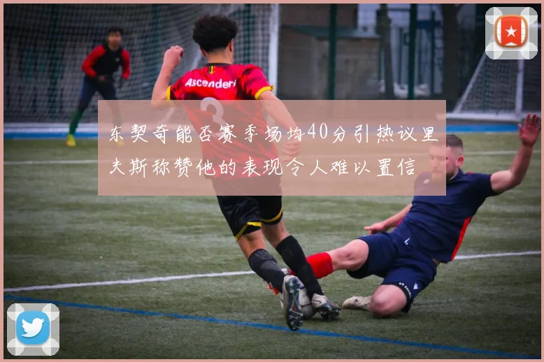 东契奇能否赛季场均40分引热议里夫斯称赞他的表现令人难以置信