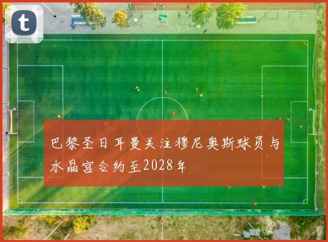 巴黎圣日耳曼关注穆尼奥斯球员与水晶宫合约至2028年