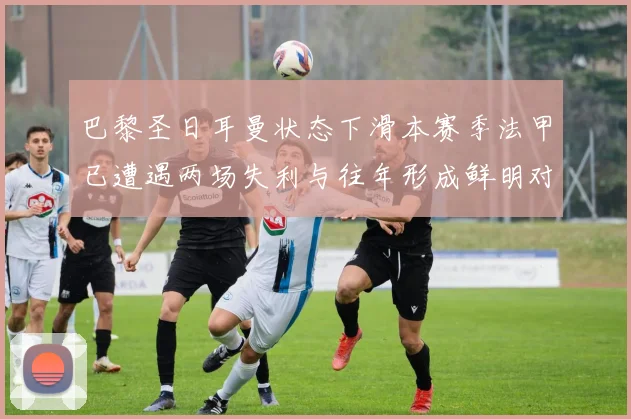 巴黎圣日耳曼状态下滑本赛季法甲已遭遇两场失利与往年形成鲜明对比