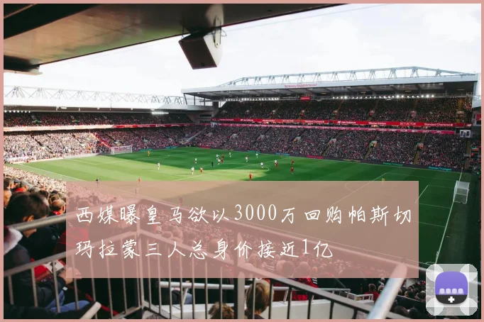 西媒曝皇马欲以3000万回购帕斯切玛拉蒙三人总身价接近1亿