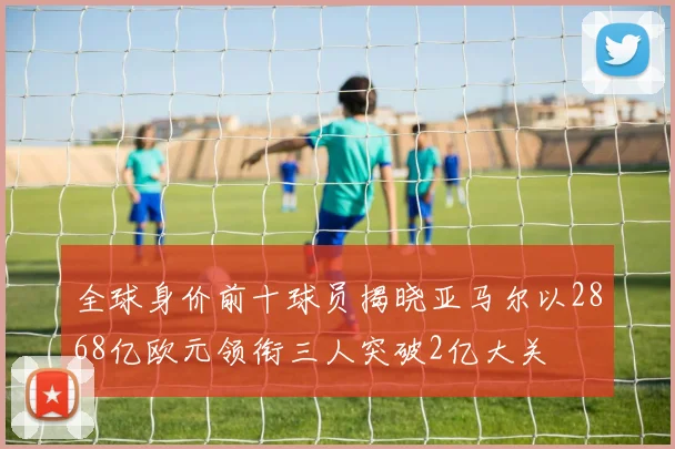 全球身价前十球员揭晓亚马尔以2868亿欧元领衔三人突破2亿大关