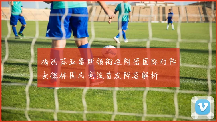 梅西苏亚雷斯领衔迈阿密国际对阵麦德林国民竞技首发阵容解析