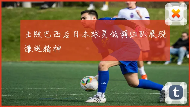 击败巴西后日本球员低调归队展现谦逊精神