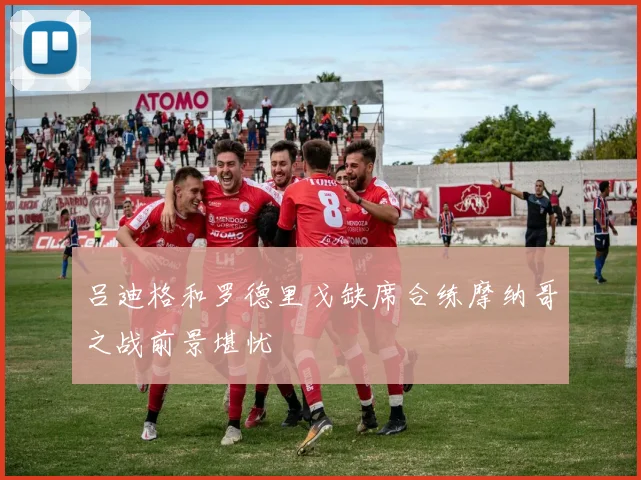 吕迪格和罗德里戈缺席合练摩纳哥之战前景堪忧