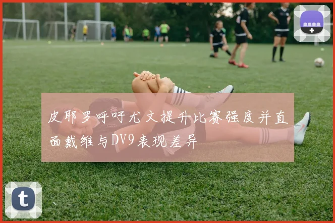皮耶罗呼吁尤文提升比赛强度并直面戴维与DV9表现差异