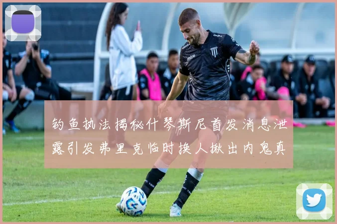 钓鱼执法揭秘什琴斯尼首发消息泄露引发弗里克临时换人揪出内鬼真相