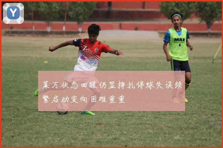 莱万状态回暖仍显挣扎停球失误频繁启动变向困难重重