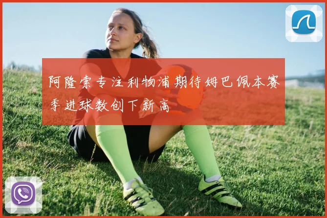 阿隆索专注利物浦期待姆巴佩本赛季进球数创下新高