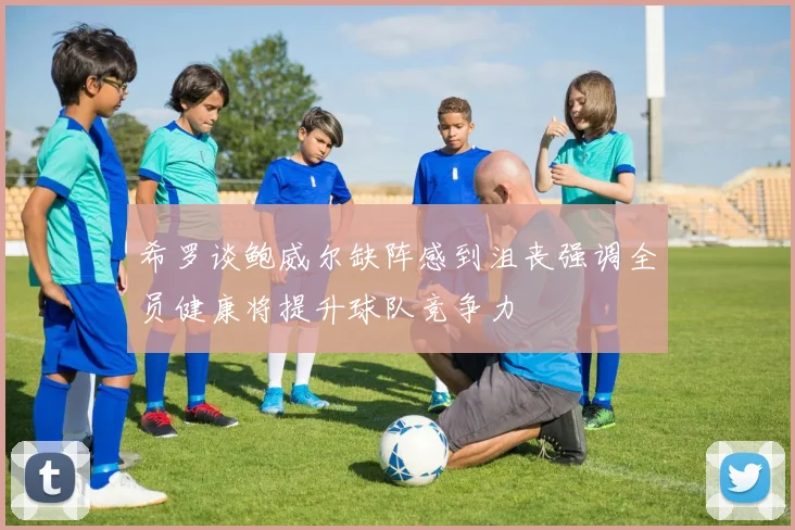 希罗谈鲍威尔缺阵感到沮丧强调全员健康将提升球队竞争力